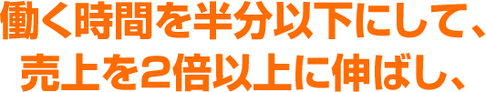 働く時間を半分以下にして、売上を2倍以上に伸ばし、