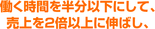 働く時間を半分以下にして、売上を２倍以上に伸ばし、