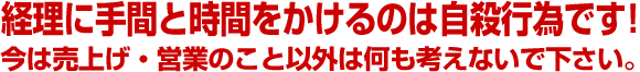 経理に手間と時間をかけるのは自殺行為です！今は売上げ・営業のこと以外は何も考えないで下さい。